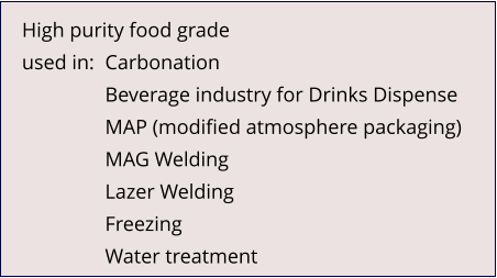 High purity food grade used in:	Carbonation Beverage industry for Drinks Dispense MAP (modified atmosphere packaging) MAG Welding Lazer Welding Freezing Water treatment