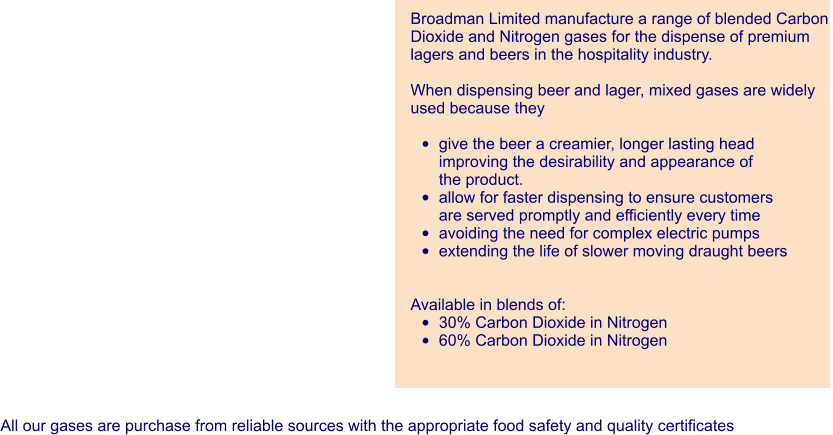 Broadman Limited manufacture a range of blended Carbon  Dioxide and Nitrogen gases for the dispense of premium lagers and beers in the hospitality industry.  When dispensing beer and lager, mixed gases are widely used because they  •	give the beer a creamier, longer lasting headimproving the desirability and appearance ofthe product. •	allow for faster dispensing to ensure customersare served promptly and efficiently every time •	avoiding the need for complex electric pumps •	extending the life of slower moving draught beers   Available in blends of: •	30% Carbon Dioxide in Nitrogen •	60% Carbon Dioxide in Nitrogen All our gases are purchase from reliable sources with the appropriate food safety and quality certificates